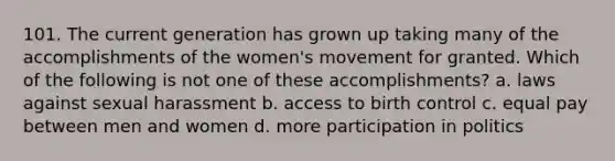 101. The current generation has grown up taking many of the accomplishments of the women's movement for granted. Which of the following is not one of these accomplishments? a. laws against sexual harassment b. access to birth control c. equal pay between men and women d. more participation in politics