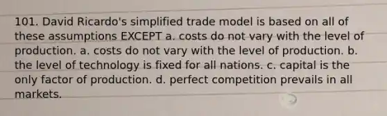 101. David Ricardo's simplified trade model is based on all of these assumptions EXCEPT a. costs do not vary with the level of production. a. costs do not vary with the level of production. b. the level of technology is fixed for all nations. c. capital is the only factor of production. d. perfect competition prevails in all markets.