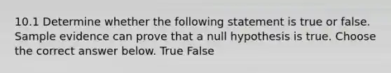 10.1 Determine whether the following statement is true or false. Sample evidence can prove that a null hypothesis is true. Choose the correct answer below. True False