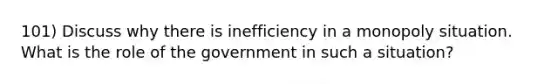 101) Discuss why there is inefficiency in a monopoly situation. What is the role of the government in such a situation?