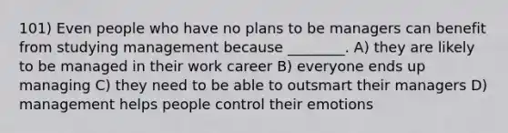 101) Even people who have no plans to be managers can benefit from studying management because ________. A) they are likely to be managed in their work career B) everyone ends up managing C) they need to be able to outsmart their managers D) management helps people control their emotions