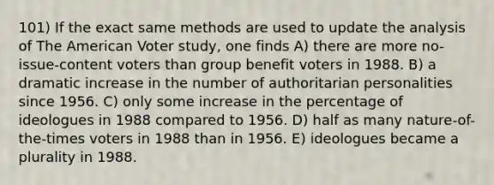 101) If the exact same methods are used to update the analysis of The American Voter study, one finds A) there are more no-issue-content voters than group benefit voters in 1988. B) a dramatic increase in the number of authoritarian personalities since 1956. C) only some increase in the percentage of ideologues in 1988 compared to 1956. D) half as many nature-of-the-times voters in 1988 than in 1956. E) ideologues became a plurality in 1988.