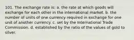 101. The exchange rate is: a. the rate at which goods will exchange for each other in the international market. b. the number of units of one currency required in exchange for one unit of another currency. c. set by the International Trade Commission. d. established by the ratio of the values of gold to silver.