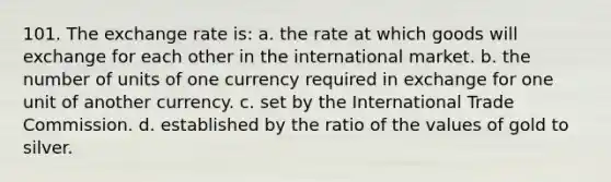 101. The exchange rate is: a. the rate at which goods will exchange for each other in the international market. b. the number of units of one currency required in exchange for one unit of another currency. c. set by the International Trade Commission. d. established by the ratio of the values of gold to silver.