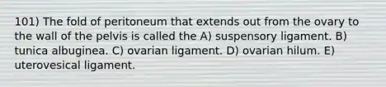 101) The fold of peritoneum that extends out from the ovary to the wall of the pelvis is called the A) suspensory ligament. B) tunica albuginea. C) ovarian ligament. D) ovarian hilum. E) uterovesical ligament.