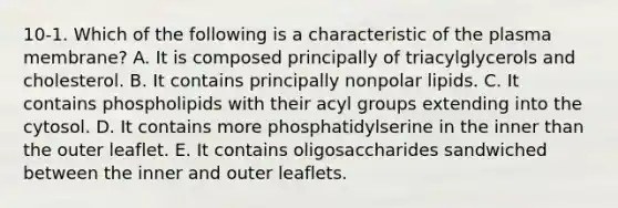 10-1. Which of the following is a characteristic of the plasma membrane? A. It is composed principally of triacylglycerols and cholesterol. B. It contains principally nonpolar lipids. C. It contains phospholipids with their acyl groups extending into the cytosol. D. It contains more phosphatidylserine in the inner than the outer leaflet. E. It contains oligosaccharides sandwiched between the inner and outer leaflets.