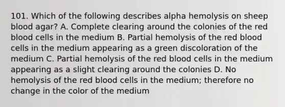 101. Which of the following describes alpha hemolysis on sheep blood agar? A. Complete clearing around the colonies of the red blood cells in the medium B. Partial hemolysis of the red blood cells in the medium appearing as a green discoloration of the medium C. Partial hemolysis of the red blood cells in the medium appearing as a slight clearing around the colonies D. No hemolysis of the red blood cells in the medium; therefore no change in the color of the medium