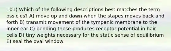 101) Which of the following descriptions best matches the term ossicles? A) move up and down when the stapes moves back and forth B) transmit movement of the tympanic membrane to the inner ear C) bending these produces receptor potential in hair cells D) tiny weights necessary for the static sense of equilibrium E) seal the oval window