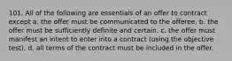 101. All of the following are essentials of an offer to contract except a. the offer must be communicated to the offeree. b. the offer must be sufficiently definite and certain. c. the offer must manifest an intent to enter into a contract (using the objective test). d. all terms of the contract must be included in the offer.