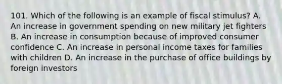 101. Which of the following is an example of fiscal stimulus? A. An increase in government spending on new military jet fighters B. An increase in consumption because of improved consumer confidence C. An increase in personal income taxes for families with children D. An increase in the purchase of office buildings by foreign investors