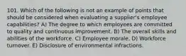 101. Which of the following is not an example of points that should be considered when evaluating a supplier's employee capabilities? A) The degree to which employees are committed to quality and continuous improvement. B) The overall skills and abilities of the workforce. C) Employee morale. D) Workforce turnover. E) Disclosure of environmental infractions.