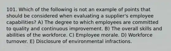 101. Which of the following is not an example of points that should be considered when evaluating a supplier's employee capabilities? A) The degree to which employees are committed to quality and continuous improvement. B) The overall skills and abilities of the workforce. C) Employee morale. D) Workforce turnover. E) Disclosure of environmental infractions.