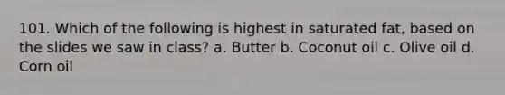 101. Which of the following is highest in saturated fat, based on the slides we saw in class? a. Butter b. Coconut oil c. Olive oil d. Corn oil