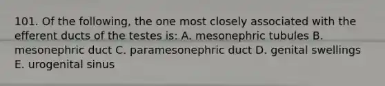 101. Of the following, the one most closely associated with the efferent ducts of the testes is: A. mesonephric tubules B. mesonephric duct C. paramesonephric duct D. genital swellings E. urogenital sinus