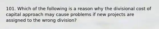 101. Which of the following is a reason why the divisional cost of capital approach may cause problems if new projects are assigned to the wrong division?