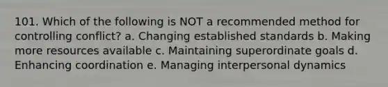 101. Which of the following is NOT a recommended method for controlling conflict? a. Changing established standards b. Making more resources available c. Maintaining superordinate goals d. Enhancing coordination e. Managing interpersonal dynamics