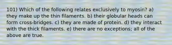 101) Which of the following relates exclusively to myosin? a) they make up the thin filaments. b) their globular heads can form cross-bridges. c) they are made of protein. d) they interact with the thick filaments. e) there are no exceptions; all of the above are true.