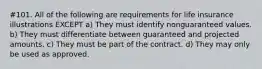 #101. All of the following are requirements for life insurance illustrations EXCEPT a) They must identify nonguaranteed values. b) They must differentiate between guaranteed and projected amounts. c) They must be part of the contract. d) They may only be used as approved.