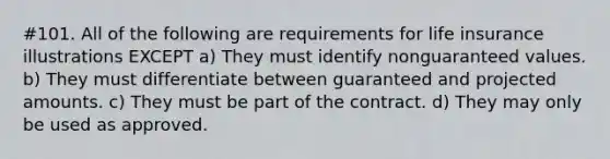 #101. All of the following are requirements for life insurance illustrations EXCEPT a) They must identify nonguaranteed values. b) They must differentiate between guaranteed and projected amounts. c) They must be part of the contract. d) They may only be used as approved.