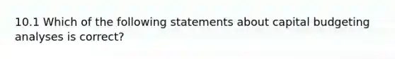 10.1 Which of the following statements about capital budgeting analyses is correct?