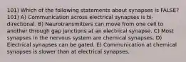 101) Which of the following statements about synapses is FALSE? 101) A) Communication across electrical synapses is bi-directional. B) Neurotransmitters can move from one cell to another through gap junctions at an electrical synapse. C) Most synapses in the nervous system are chemical synapses. D) Electrical synapses can be gated. E) Communication at chemical synapses is slower than at electrical synapses.