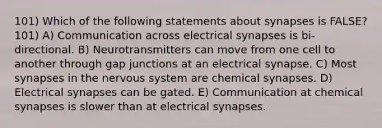 101) Which of the following statements about synapses is FALSE? 101) A) Communication across electrical synapses is bi-directional. B) Neurotransmitters can move from one cell to another through gap junctions at an electrical synapse. C) Most synapses in the nervous system are chemical synapses. D) Electrical synapses can be gated. E) Communication at chemical synapses is slower than at electrical synapses.