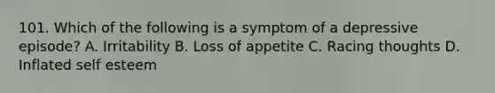 101. Which of the following is a symptom of a depressive episode? A. Irritability B. Loss of appetite C. Racing thoughts D. Inflated self esteem