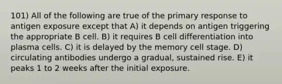 101) All of the following are true of the primary response to antigen exposure except that A) it depends on antigen triggering the appropriate B cell. B) it requires B cell differentiation into plasma cells. C) it is delayed by the memory cell stage. D) circulating antibodies undergo a gradual, sustained rise. E) it peaks 1 to 2 weeks after the initial exposure.