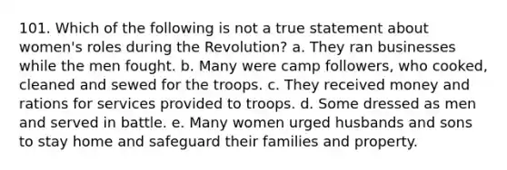 101. Which of the following is not a true statement about women's roles during the Revolution? a. They ran businesses while the men fought. b. Many were camp followers, who cooked, cleaned and sewed for the troops. c. They received money and rations for services provided to troops. d. Some dressed as men and served in battle. e. Many women urged husbands and sons to stay home and safeguard their families and property.