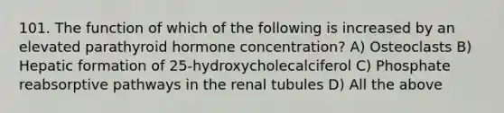 101. The function of which of the following is increased by an elevated parathyroid hormone concentration? A) Osteoclasts B) Hepatic formation of 25-hydroxycholecalciferol C) Phosphate reabsorptive pathways in the renal tubules D) All the above