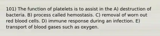 101) The function of platelets is to assist in the A) destruction of bacteria. B) process called hemostasis. C) removal of worn out red blood cells. D) immune response during an infection. E) transport of blood gases such as oxygen.