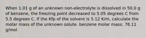 When 1.01 g of an unknown non-electrolyte is dissolved in 50.0 g of benzene, the freezing point decreased to 5.05 degrees C from 5.5 degrees C. If the Kfp of the solvent is 5.12 K/m, calculate the molar mass of the unknown solute. benzene molar mass: 78.11 g/mol