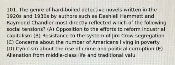 101. The genre of hard-boiled detective novels written in the 1920s and 1930s by authors such as Dashiell Hammett and Raymond Chandler most directly reflected which of the following social tensions? (A) Opposition to the efforts to reform industrial capitalism (B) Resistance to the system of Jim Crow segregation (C) Concerns about the number of Americans living in poverty (D) Cynicism about the rise of crime and political corruption (E) Alienation from middle-class life and traditional valu