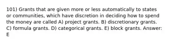 101) Grants that are given more or less automatically to states or communities, which have discretion in deciding how to spend the money are called A) project grants. B) discretionary grants. C) formula grants. D) categorical grants. E) block grants. Answer: E