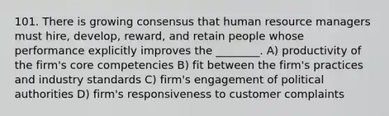 101. There is growing consensus that human resource managers must hire, develop, reward, and retain people whose performance explicitly improves the ________. A) productivity of the firm's core competencies B) fit between the firm's practices and industry standards C) firm's engagement of political authorities D) firm's responsiveness to customer complaints