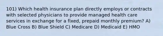 101) Which health insurance plan directly employs or contracts with selected physicians to provide managed health care services in exchange for a fixed, prepaid monthly premium? A) Blue Cross B) Blue Shield C) Medicare D) Medicaid E) HMO