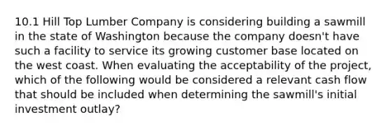 10.1 Hill Top Lumber Company is considering building a sawmill in the state of Washington because the company doesn't have such a facility to service its growing customer base located on the west coast. When evaluating the acceptability of the project, which of the following would be considered a relevant cash flow that should be included when determining the sawmill's initial investment outlay?