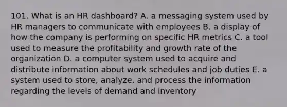 101. What is an HR dashboard? A. a messaging system used by HR managers to communicate with employees B. a display of how the company is performing on specific HR metrics C. a tool used to measure the profitability and growth rate of the organization D. a computer system used to acquire and distribute information about work schedules and job duties E. a system used to store, analyze, and process the information regarding the levels of demand and inventory