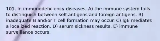 101. In immunodeficiency diseases, A) the immune system fails to distinguish between self-antigens and foreign antigens. B) inadequate B and/or T cell formation may occur. C) IgE mediates a localized reaction. D) serum sickness results. E) immune surveillance occurs.