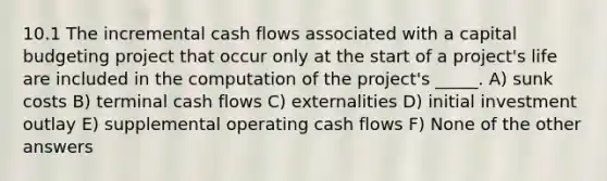 10.1 The incremental cash flows associated with a capital budgeting project that occur only at the start of a project's life are included in the computation of the project's _____. A) sunk costs B) terminal cash flows C) externalities D) initial investment outlay E) supplemental operating cash flows F) None of the other answers