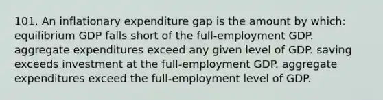 101. An inflationary expenditure gap is the amount by which: equilibrium GDP falls short of the full-employment GDP. aggregate expenditures exceed any given level of GDP. saving exceeds investment at the full-employment GDP. aggregate expenditures exceed the full-employment level of GDP.