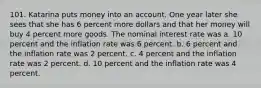 101. Katarina puts money into an account. One year later she sees that she has 6 percent more dollars and that her money will buy 4 percent more goods. The nominal interest rate was a. 10 percent and the inflation rate was 6 percent. b. 6 percent and the inflation rate was 2 percent. c. 4 percent and the inflation rate was 2 percent. d. 10 percent and the inflation rate was 4 percent.