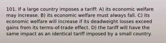 101. If a large country imposes a tariff: A) its economic welfare may increase. B) its economic welfare must always fall. C) its economic welfare will increase if its deadweight losses exceed gains from its terms-of-trade effect. D) the tariff will have the same impact as an identical tariff imposed by a small country.