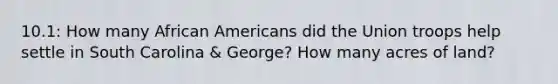 10.1: How many <a href='https://www.questionai.com/knowledge/kktT1tbvGH-african-americans' class='anchor-knowledge'>african americans</a> did the Union troops help settle in South Carolina & George? How many acres of land?