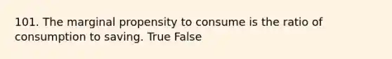 101. The marginal propensity to consume is the ratio of consumption to saving. True False