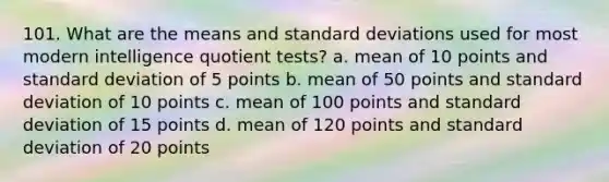 101. What are the means and standard deviations used for most modern intelligence quotient tests? a. mean of 10 points and standard deviation of 5 points b. mean of 50 points and standard deviation of 10 points c. mean of 100 points and standard deviation of 15 points d. mean of 120 points and standard deviation of 20 points