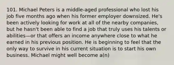 101. Michael Peters is a middle-aged professional who lost his job five months ago when his former employer downsized. He's been actively looking for work at all of the nearby companies, but he hasn't been able to find a job that truly uses his talents or abilities—or that offers an income anywhere close to what he earned in his previous position. He is beginning to feel that the only way to survive in his current situation is to start his own business. Michael might well become a(n)