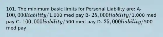 101. The minimum basic limits for Personal Liability are: A- 100,000 liability/1,000 med pay B- 25,000 liability/1,000 med pay C- 100,000 liability/500 med pay D- 25,000 liability/500 med pay