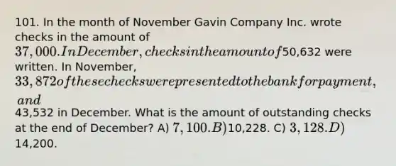 101. In the month of November Gavin Company Inc. wrote checks in the amount of 37,000. In December, checks in the amount of50,632 were written. In November, 33,872 of these checks were presented to the bank for payment, and43,532 in December. What is the amount of outstanding checks at the end of December? A) 7,100. B)10,228. C) 3,128. D)14,200.