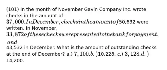 (101) In the month of November Gavin Company Inc. wrote checks in the amount of 37,000. In December, checks in the amount of50,632 were written. In November, 33,872 of these checks were presented to the bank for payment, and43,532 in December. What is the amount of outstanding checks at the end of December? a.) 7,100. b.)10,228. c.) 3,128. d.)14,200.